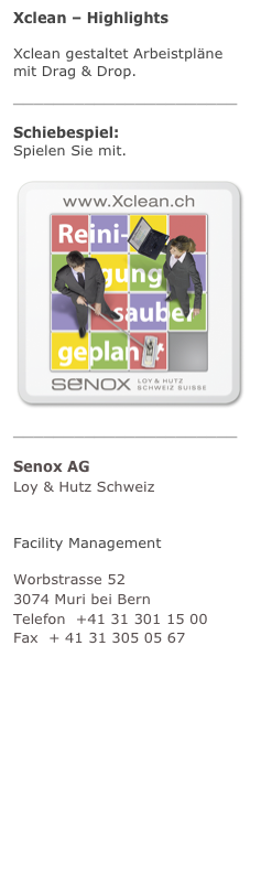 Xclean – Highlights
Xclean gestaltet Arbeistpläne mit Drag & Drop. mehr
______________________
Schiebespiel:  Spielen Sie mit. mehr
￼______________________
Senox AG Loy & Hutz Schweiz
Unternehmensberatung Facility Management
Worbstrasse 52 3074 Muri bei Bern Telefon  +41 31 301 15 00 Fax  + 41 31 305 05 67 info@senox.ch www.senox.ch