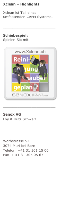 Xclean – Highlights
Xclean ist Teil eines umfassenden CAFM Systems. mehr
______________________
Schiebespiel:  Spielen Sie mit. mehr
￼______________________
Senox AG Loy & Hutz Schweiz
Unternehmensberatung Facility Management
Worbstrasse 52 3074 Muri bei Bern Telefon  +41 31 301 15 00 Fax  + 41 31 305 05 67 info@senox.ch www.senox.ch