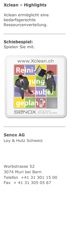 Xclean – Highlights
Xclean ermöglicht eine bedarfsgerechte Ressourcenverteilung. mehr
______________________
Schiebespiel:  Spielen Sie mit. mehr
￼______________________
Senox AG Loy & Hutz Schweiz
Unternehmensberatung Facility Management
Worbstrasse 52 3074 Muri bei Bern Telefon  +41 31 301 15 00 Fax  + 41 31 305 05 67 info@senox.ch www.senox.ch